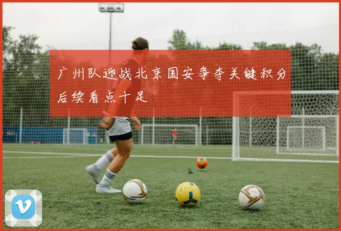 广州队迎战北京国安争夺关键积分后续看点十足