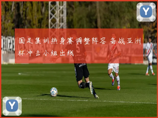 国足集训热身赛调整阵容 备战亚洲杯冲击小组出线