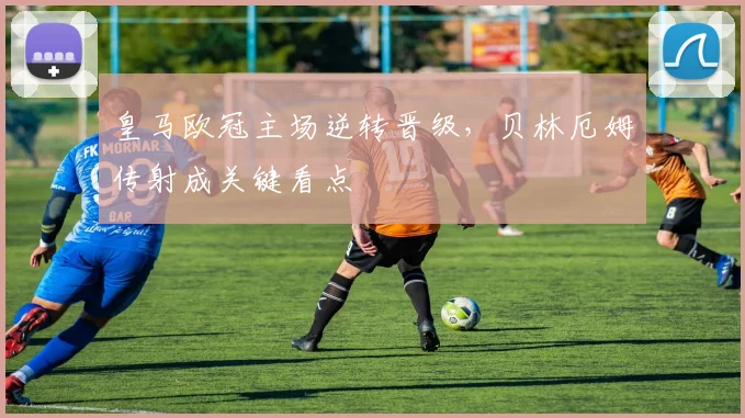 皇马欧冠主场逆转晋级，贝林厄姆传射成关键看点