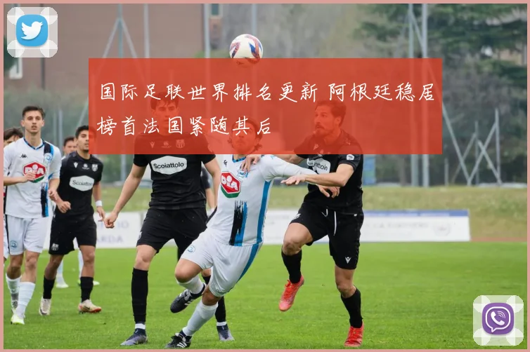 国际足联世界排名更新 阿根廷稳居榜首法国紧随其后